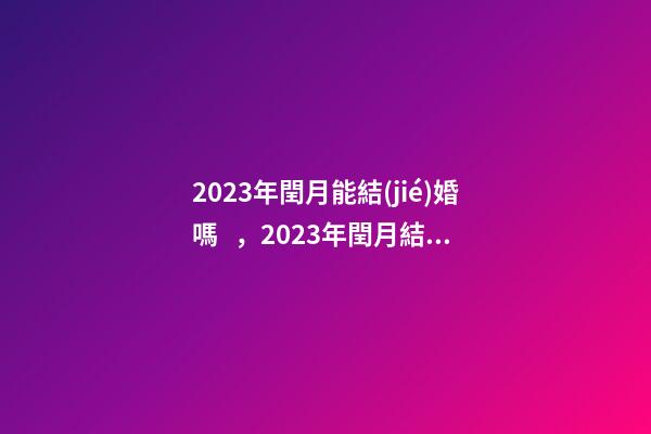 2023年閏月能結(jié)婚嗎，2023年閏月結(jié)婚有什么講究